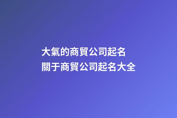 大氣的商貿公司起名 關于商貿公司起名大全-第1張-公司起名-玄機派